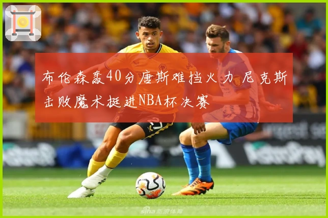 布伦森轰40分唐斯难挡火力 尼克斯击败魔术挺进NBA杯决赛