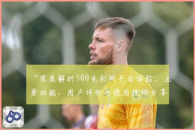 “深度解析500竞彩网平台体验:主要功能、用户评价与使用技巧分享”
