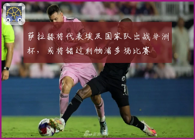 萨拉赫将代表埃及国家队出战非洲杯，或将错过利物浦多场比赛
