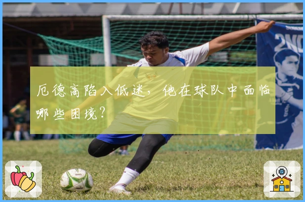 厄德高陷入低迷，他在球队中面临哪些困境？