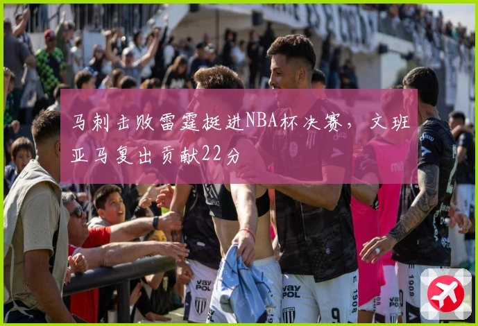 马刺击败雷霆挺进NBA杯决赛,文班亚马复出贡献22分