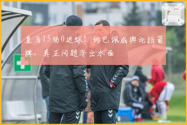 皇马15场0进球！姆巴佩成舆论挡箭牌，真正问题浮出水面