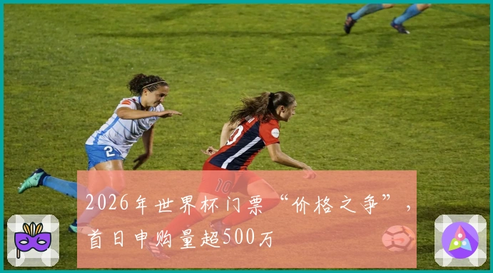 2026年世界杯门票“价格之争”，首日申购量超500万