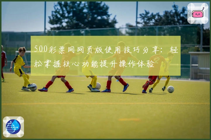 500彩票网网页版使用技巧分享：轻松掌握核心功能提升操作体验