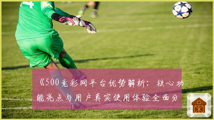 《500竞彩网平台优势解析：核心功能亮点与用户真实使用体验全面分析》