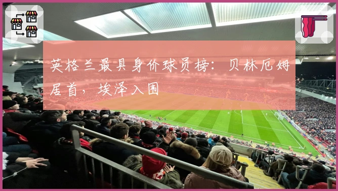 英格兰最具身价球员榜：贝林厄姆居首，埃泽入围